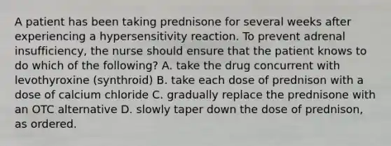 A patient has been taking prednisone for several weeks after experiencing a hypersensitivity reaction. To prevent adrenal insufficiency, the nurse should ensure that the patient knows to do which of the following? A. take the drug concurrent with levothyroxine (synthroid) B. take each dose of prednison with a dose of calcium chloride C. gradually replace the prednisone with an OTC alternative D. slowly taper down the dose of prednison, as ordered.