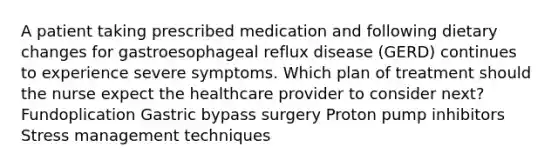 A patient taking prescribed medication and following dietary changes for gastroesophageal reflux disease (GERD) continues to experience severe symptoms. Which plan of treatment should the nurse expect the healthcare provider to consider next? Fundoplication Gastric bypass surgery Proton pump inhibitors Stress management techniques