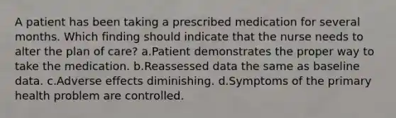 A patient has been taking a prescribed medication for several months. Which finding should indicate that the nurse needs to alter the plan of care? a.Patient demonstrates the proper way to take the medication. b.Reassessed data the same as baseline data. c.Adverse effects diminishing. d.Symptoms of the primary health problem are controlled.