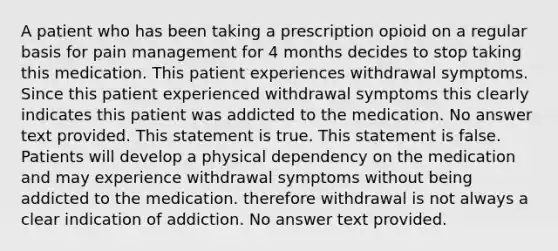 A patient who has been taking a prescription opioid on a regular basis for pain management for 4 months decides to stop taking this medication. This patient experiences withdrawal symptoms. Since this patient experienced withdrawal symptoms this clearly indicates this patient was addicted to the medication. No answer text provided. This statement is true. This statement is false. Patients will develop a physical dependency on the medication and may experience withdrawal symptoms without being addicted to the medication. therefore withdrawal is not always a clear indication of addiction. No answer text provided.