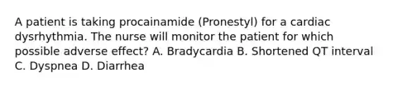 A patient is taking procainamide (Pronestyl) for a cardiac dysrhythmia. The nurse will monitor the patient for which possible adverse effect? A. Bradycardia B. Shortened QT interval C. Dyspnea D. Diarrhea