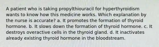 A patient who is taking propylthiouracil for hyperthyroidism wants to know how this medicine works. Which explanation by the nurse is accurate? a. It promotes the formation of thyroid hormone. b. It slows down the formation of thyroid hormone. c. It destroys overactive cells in the thyroid gland. d. It inactivates already existing thyroid hormone in the bloodstream.