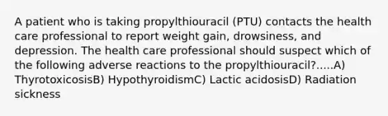 A patient who is taking propylthiouracil (PTU) contacts the health care professional to report weight gain, drowsiness, and depression. The health care professional should suspect which of the following adverse reactions to the propylthiouracil?.....A) ThyrotoxicosisB) HypothyroidismC) Lactic acidosisD) Radiation sickness