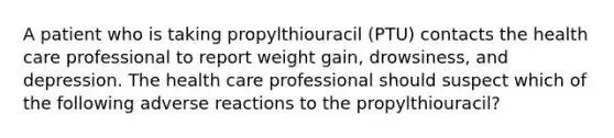 A patient who is taking propylthiouracil (PTU) contacts the health care professional to report weight gain, drowsiness, and depression. The health care professional should suspect which of the following adverse reactions to the propylthiouracil?