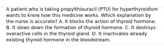 A patient who is taking propylthiouracil (PTU) for hyperthyroidism wants to know how this medicine works. Which explanation by the nurse is accurate? A. It blocks the action of thyroid hormone. B. It slows down the formation of thyroid hormone. C. It destroys overactive cells in the thyroid gland. D. It inactivates already existing thyroid hormone in the bloodstream.