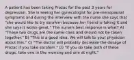 A patient has been taking Prozac for the past 3 years for depression. She is seeing her gynecologist for pre-menopausal symptoms and during the interview with the nurse she says that "she would like to try sarafem because her friend is taking it and she says it works great." The nurse's best response is what? A) "These two drugs are the same class and should not be taken together." B) "This is a good idea. We will talk to your physician about this." C) "The doctor will probably decrease the dosage of Prozac if you take sarafem." D) "If you do take both of these drugs, take one in the morning and one at night."