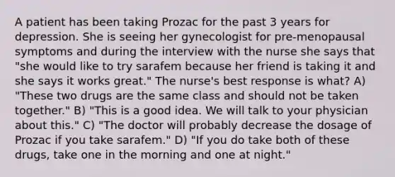 A patient has been taking Prozac for the past 3 years for depression. She is seeing her gynecologist for pre-menopausal symptoms and during the interview with the nurse she says that "she would like to try sarafem because her friend is taking it and she says it works great." The nurse's best response is what? A) "These two drugs are the same class and should not be taken together." B) "This is a good idea. We will talk to your physician about this." C) "The doctor will probably decrease the dosage of Prozac if you take sarafem." D) "If you do take both of these drugs, take one in the morning and one at night."