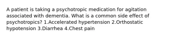 A patient is taking a psychotropic medication for agitation associated with dementia. What is a common side effect of psychotropics? 1.Accelerated hypertension 2.Orthostatic hypotension 3.Diarrhea 4.Chest pain