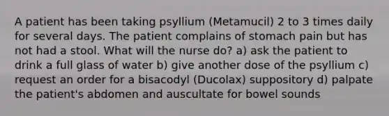 A patient has been taking psyllium (Metamucil) 2 to 3 times daily for several days. The patient complains of stomach pain but has not had a stool. What will the nurse do? a) ask the patient to drink a full glass of water b) give another dose of the psyllium c) request an order for a bisacodyl (Ducolax) suppository d) palpate the patient's abdomen and auscultate for bowel sounds