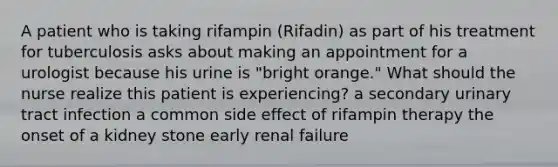 A patient who is taking rifampin (Rifadin) as part of his treatment for tuberculosis asks about making an appointment for a urologist because his urine is "bright orange." What should the nurse realize this patient is experiencing? a secondary urinary tract infection a common side effect of rifampin therapy the onset of a kidney stone early renal failure