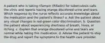 A patient who is taking rifampin (Rifadin) for tuberculosis calls the clinic and reports having orange discolored urine and tears. Which response by the nurse reflects accurate knowledge about the medication and the patient's illness? a. Ask the patient about any visual changes in red-green color discrimination. b. Question the patient about experiencing shortness of breath, hives, or itching. c. Explain that orange discolored urine and tears are normal while taking this medication. d. Advise the patient to stop the drug and report the symptoms to the health care provider.