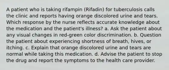 A patient who is taking rifampin (Rifadin) for tuberculosis calls the clinic and reports having orange discolored urine and tears. Which response by the nurse reflects accurate knowledge about the medication and the patient's illness? a. Ask the patient about any visual changes in red-green color discrimination. b. Question the patient about experiencing shortness of breath, hives, or itching. c. Explain that orange discolored urine and tears are normal while taking this medication. d. Advise the patient to stop the drug and report the symptoms to the health care provider.