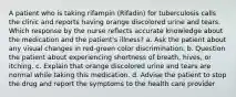 A patient who is taking rifampin (Rifadin) for tuberculosis calls the clinic and reports having orange discolored urine and tears. Which response by the nurse reflects accurate knowledge about the medication and the patient's illness? a. Ask the patient about any visual changes in red-green color discrimination. b. Question the patient about experiencing shortness of breath, hives, or itching. c. Explain that orange discolored urine and tears are normal while taking this medication. d. Advise the patient to stop the drug and report the symptoms to the health care provider