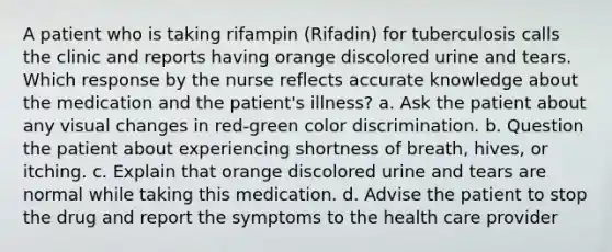 A patient who is taking rifampin (Rifadin) for tuberculosis calls the clinic and reports having orange discolored urine and tears. Which response by the nurse reflects accurate knowledge about the medication and the patient's illness? a. Ask the patient about any visual changes in red-green color discrimination. b. Question the patient about experiencing shortness of breath, hives, or itching. c. Explain that orange discolored urine and tears are normal while taking this medication. d. Advise the patient to stop the drug and report the symptoms to the health care provider