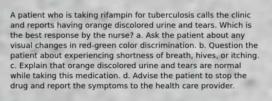 A patient who is taking rifampin for tuberculosis calls the clinic and reports having orange discolored urine and tears. Which is the best response by the nurse? a. Ask the patient about any visual changes in red-green color discrimination. b. Question the patient about experiencing shortness of breath, hives, or itching. c. Explain that orange discolored urine and tears are normal while taking this medication. d. Advise the patient to stop the drug and report the symptoms to the health care provider.