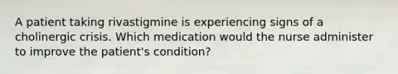 A patient taking rivastigmine is experiencing signs of a cholinergic crisis. Which medication would the nurse administer to improve the patient's condition?