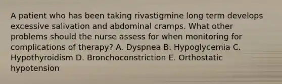 A patient who has been taking rivastigmine long term develops excessive salivation and abdominal cramps. What other problems should the nurse assess for when monitoring for complications of therapy? A. Dyspnea B. Hypoglycemia C. Hypothyroidism D. Bronchoconstriction E. Orthostatic hypotension