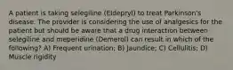 A patient is taking selegiline (Eldepryl) to treat Parkinson's disease. The provider is considering the use of analgesics for the patient but should be aware that a drug interaction between selegiline and meperidine (Demerol) can result in which of the following? A) Frequent urination; B) Jaundice; C) Cellulitis; D) Muscle rigidity