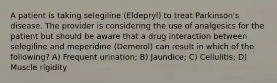 A patient is taking selegiline (Eldepryl) to treat Parkinson's disease. The provider is considering the use of analgesics for the patient but should be aware that a drug interaction between selegiline and meperidine (Demerol) can result in which of the following? A) Frequent urination; B) Jaundice; C) Cellulitis; D) Muscle rigidity