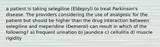 a patient is taking selegiline (Eldepryl) to treat Parkinson's disease. The providers considering the use of analgesic for the patient but should be higher than the drug interaction between selegiline and meperidine (Demerol) can result in which of the following? a) frequent urination b) jaundice c) cellulitis d) muscle rigidity