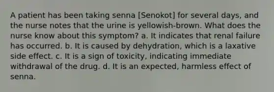 A patient has been taking senna [Senokot] for several days, and the nurse notes that the urine is yellowish-brown. What does the nurse know about this symptom? a. It indicates that renal failure has occurred. b. It is caused by dehydration, which is a laxative side effect. c. It is a sign of toxicity, indicating immediate withdrawal of the drug. d. It is an expected, harmless effect of senna.