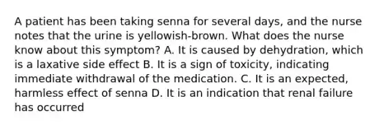 A patient has been taking senna for several days, and the nurse notes that the urine is yellowish-brown. What does the nurse know about this symptom? A. It is caused by dehydration, which is a laxative side effect B. It is a sign of toxicity, indicating immediate withdrawal of the medication. C. It is an expected, harmless effect of senna D. It is an indication that renal failure has occurred