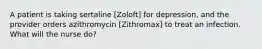 A patient is taking sertaline [Zoloft] for depression, and the provider orders azithromycin [Zithromax] to treat an infection. What will the nurse do?