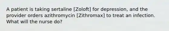 A patient is taking sertaline [Zoloft] for depression, and the provider orders azithromycin [Zithromax] to treat an infection. What will the nurse do?