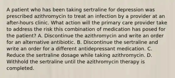 A patient who has been taking sertraline for depression was prescribed azithromycin to treat an infection by a provider at an after-hours clinic. What action will the primary care provider take to address the risk this combination of medication has posed for the patient? A. Discontinue the azithromycin and write an order for an alternative antibiotic. B. Discontinue the sertraline and write an order for a different antidepressant medication. C. Reduce the sertraline dosage while taking azithromycin. D. Withhold the sertraline until the azithromycin therapy is completed.