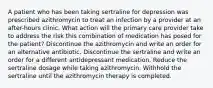 A patient who has been taking sertraline for depression was prescribed azithromycin to treat an infection by a provider at an after-hours clinic. What action will the primary care provider take to address the risk this combination of medication has posed for the patient? Discontinue the azithromycin and write an order for an alternative antibiotic. Discontinue the sertraline and write an order for a different antidepressant medication. Reduce the sertraline dosage while taking azithromycin. Withhold the sertraline until the azithromycin therapy is completed.