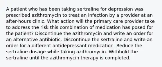 A patient who has been taking sertraline for depression was prescribed azithromycin to treat an infection by a provider at an after-hours clinic. What action will the primary care provider take to address the risk this combination of medication has posed for the patient? Discontinue the azithromycin and write an order for an alternative antibiotic. Discontinue the sertraline and write an order for a different antidepressant medication. Reduce the sertraline dosage while taking azithromycin. Withhold the sertraline until the azithromycin therapy is completed.