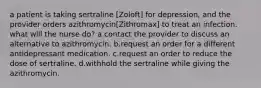 a patient is taking sertraline [Zoloft] for depression, and the provider orders azithromycin[Zithromax] to treat an infection. what will the nurse do? a.contact the provider to discuss an alternative to azithromycin. b.request an order for a different antidepressant medication. c.request an order to reduce the dose of sertraline. d.withhold the sertraline while giving the azithromycin.