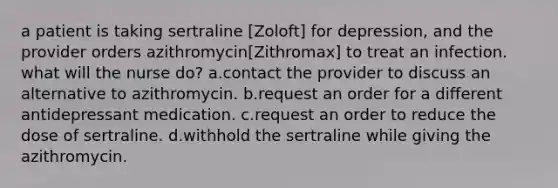 a patient is taking sertraline [Zoloft] for depression, and the provider orders azithromycin[Zithromax] to treat an infection. what will the nurse do? a.contact the provider to discuss an alternative to azithromycin. b.request an order for a different antidepressant medication. c.request an order to reduce the dose of sertraline. d.withhold the sertraline while giving the azithromycin.