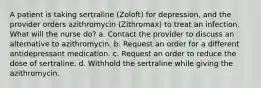 A patient is taking sertraline (Zoloft) for depression, and the provider orders azithromycin (Zithromax) to treat an infection. What will the nurse do? a. Contact the provider to discuss an alternative to azithromycin. b. Request an order for a different antidepressant medication. c. Request an order to reduce the dose of sertraline. d. Withhold the sertraline while giving the azithromycin.