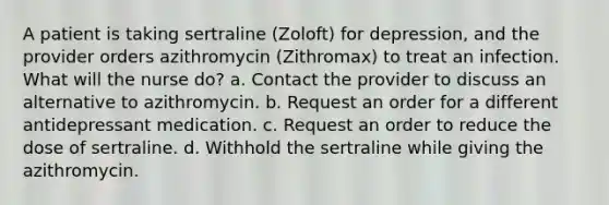 A patient is taking sertraline (Zoloft) for depression, and the provider orders azithromycin (Zithromax) to treat an infection. What will the nurse do? a. Contact the provider to discuss an alternative to azithromycin. b. Request an order for a different antidepressant medication. c. Request an order to reduce the dose of sertraline. d. Withhold the sertraline while giving the azithromycin.