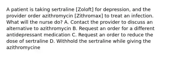 A patient is taking sertraline [Zoloft] for depression, and the provider order azithromycin [Zithromax] to treat an infection. What will the nurse do? A. Contact the provider to discuss an alternative to azithromycin B. Request an order for a different antidepressant medication C. Request an order to reduce the dose of sertraline D. Withhold the sertraline while giving the azithromycine