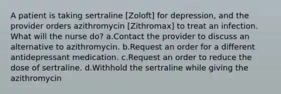 A patient is taking sertraline [Zoloft] for depression, and the provider orders azithromycin [Zithromax] to treat an infection. What will the nurse do? a.Contact the provider to discuss an alternative to azithromycin. b.Request an order for a different antidepressant medication. c.Request an order to reduce the dose of sertraline. d.Withhold the sertraline while giving the azithromycin