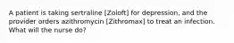 A patient is taking sertraline [Zoloft] for depression, and the provider orders azithromycin [Zithromax] to treat an infection. What will the nurse do?