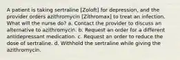 A patient is taking sertraline [Zoloft] for depression, and the provider orders azithromycin [Zithromax] to treat an infection. What will the nurse do? a. Contact the provider to discuss an alternative to azithromycin. b. Request an order for a different antidepressant medication. c. Request an order to reduce the dose of sertraline. d. Withhold the sertraline while giving the azithromycin.