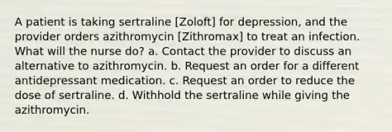 A patient is taking sertraline [Zoloft] for depression, and the provider orders azithromycin [Zithromax] to treat an infection. What will the nurse do? a. Contact the provider to discuss an alternative to azithromycin. b. Request an order for a different antidepressant medication. c. Request an order to reduce the dose of sertraline. d. Withhold the sertraline while giving the azithromycin.