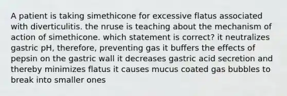 A patient is taking simethicone for excessive flatus associated with diverticulitis. the nruse is teaching about the mechanism of action of simethicone. which statement is correct? it neutralizes gastric pH, therefore, preventing gas it buffers the effects of pepsin on the gastric wall it decreases gastric acid secretion and thereby minimizes flatus it causes mucus coated gas bubbles to break into smaller ones