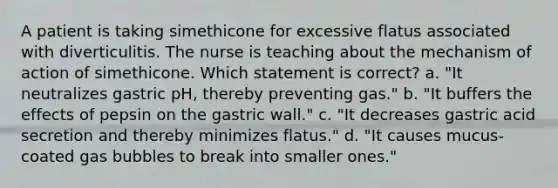 A patient is taking simethicone for excessive flatus associated with diverticulitis. The nurse is teaching about the mechanism of action of simethicone. Which statement is correct? a. "It neutralizes gastric pH, thereby preventing gas." b. "It buffers the effects of pepsin on the gastric wall." c. "It decreases gastric acid secretion and thereby minimizes flatus." d. "It causes mucus-coated gas bubbles to break into smaller ones."