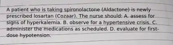 A patient who is taking spironolactone (Aldactone) is newly prescribed losartan (Cozaar). The nurse should: A. assess for signs of hyperkalemia. B. observe for a hypertensive crisis. C. administer the medications as scheduled. D. evaluate for first-dose hypotension.