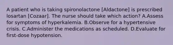 A patient who is taking spironolactone [Aldactone] is prescribed losartan [Cozaar]. The nurse should take which action? A.Assess for symptoms of hyperkalemia. B.Observe for a hypertensive crisis. C.Administer the medications as scheduled. D.Evaluate for first-dose hypotension.