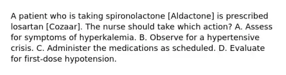 A patient who is taking spironolactone [Aldactone] is prescribed losartan [Cozaar]. The nurse should take which action? A. Assess for symptoms of hyperkalemia. B. Observe for a hypertensive crisis. C. Administer the medications as scheduled. D. Evaluate for first-dose hypotension.