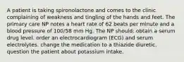 A patient is taking spironolactone and comes to the clinic complaining of weakness and tingling of the hands and feet. The primary care NP notes a heart rate of 62 beats per minute and a blood pressure of 100/58 mm Hg. The NP should: obtain a serum drug level. order an electrocardiogram (ECG) and serum electrolytes. change the medication to a thiazide diuretic. question the patient about potassium intake.