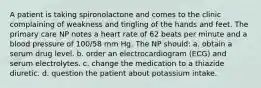 A patient is taking spironolactone and comes to the clinic complaining of weakness and tingling of the hands and feet. The primary care NP notes a heart rate of 62 beats per minute and a blood pressure of 100/58 mm Hg. The NP should: a. obtain a serum drug level. b. order an electrocardiogram (ECG) and serum electrolytes. c. change the medication to a thiazide diuretic. d. question the patient about potassium intake.