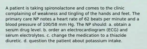 A patient is taking spironolactone and comes to the clinic complaining of weakness and tingling of the hands and feet. The primary care NP notes a heart rate of 62 beats per minute and a blood pressure of 100/58 mm Hg. The NP should: a. obtain a serum drug level. b. order an electrocardiogram (ECG) and serum electrolytes. c. change the medication to a thiazide diuretic. d. question the patient about potassium intake.