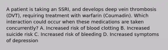 A patient is taking an SSRI, and develops deep vein thrombosis (DVT), requiring treatment with warfarin (Coumadin). Which interaction could occur when these medications are taken concurrently? A. Increased risk of blood clotting B. Increased suicide risk C. Increased risk of bleeding D. Increased symptoms of depression