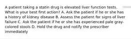 A patient taking a statin drug is elevated liver function tests. What is your best first action? A. Ask the patient if he or she has a history of kidney disease B. Assess the patient for signs of liver failure C. Ask the patient if he or she has experienced pale gray-colored stools D. Hold the drug and notify the prescriber immediately